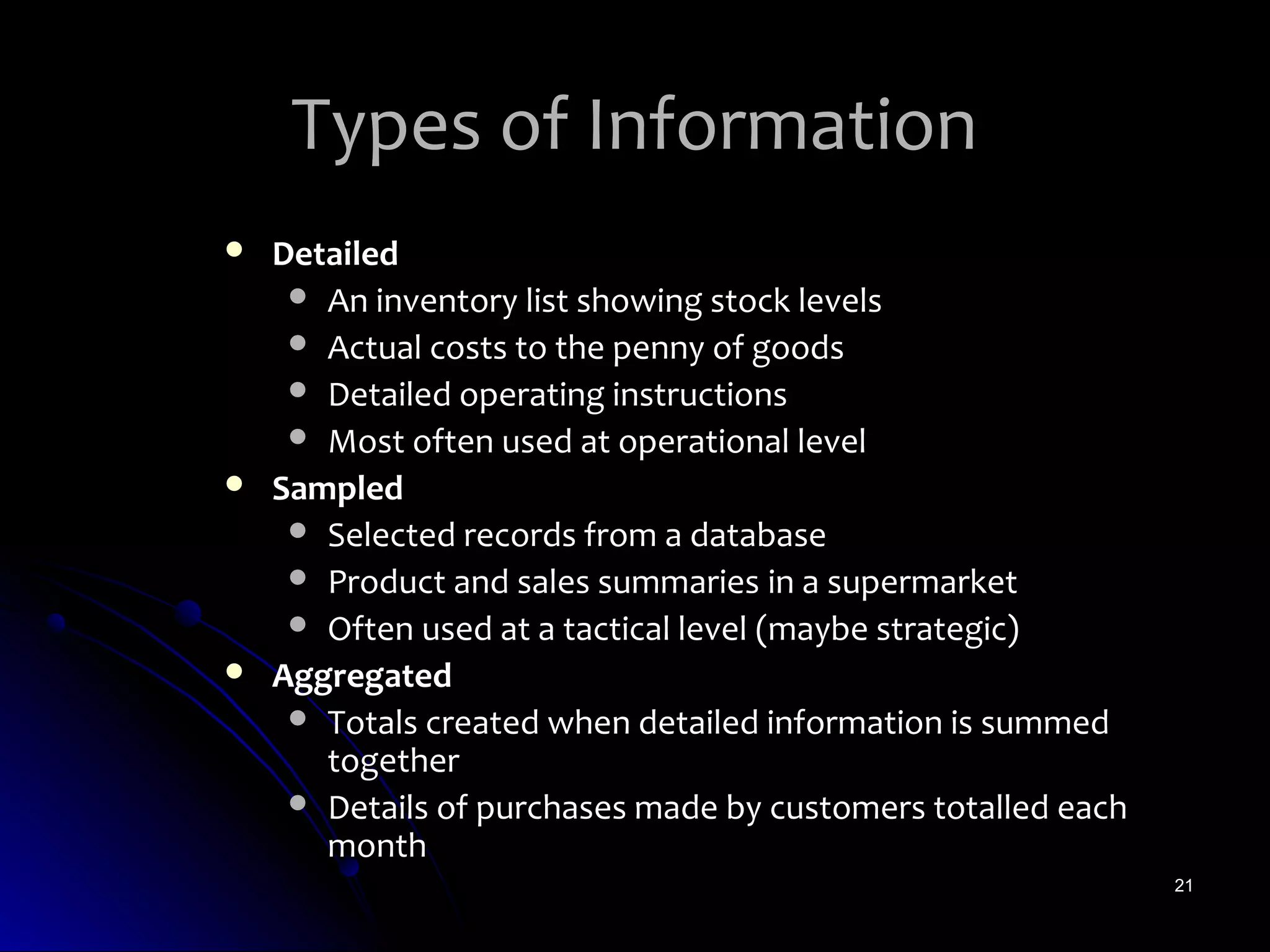 Types of Information
   Detailed
      An inventory list showing stock levels
      Actual costs to the penny of goods
      Detailed operating instructions
      Most often used at operational level
   Sampled
      Selected records from a database
      Product and sales summaries in a supermarket
      Often used at a tactical level (maybe strategic)
   Aggregated
      Totals created when detailed information is summed
       together
      Details of purchases made by customers totalled each
       month
                                                              21
 