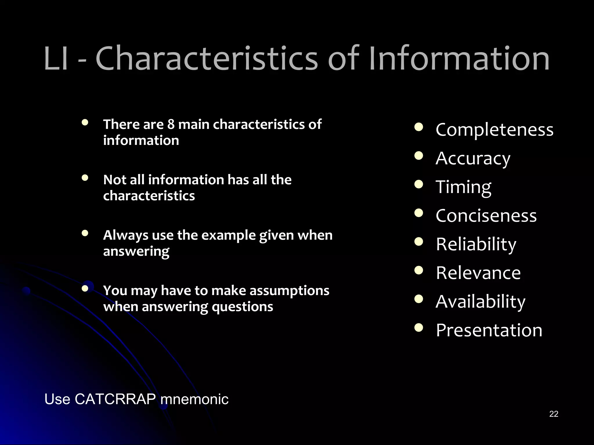 LI - Characteristics of Information
       There are 8 main characteristics of      Completeness
        information
                                                 Accuracy
       Not all information has all the
        characteristics
                                                 Timing
                                                 Conciseness
       Always use the example given when
        answering
                                                 Reliability
                                                 Relevance
       You may have to make assumptions
        when answering questions                 Availability
                                                 Presentation


Use CATCRRAP mnemonic
                                                             22
 