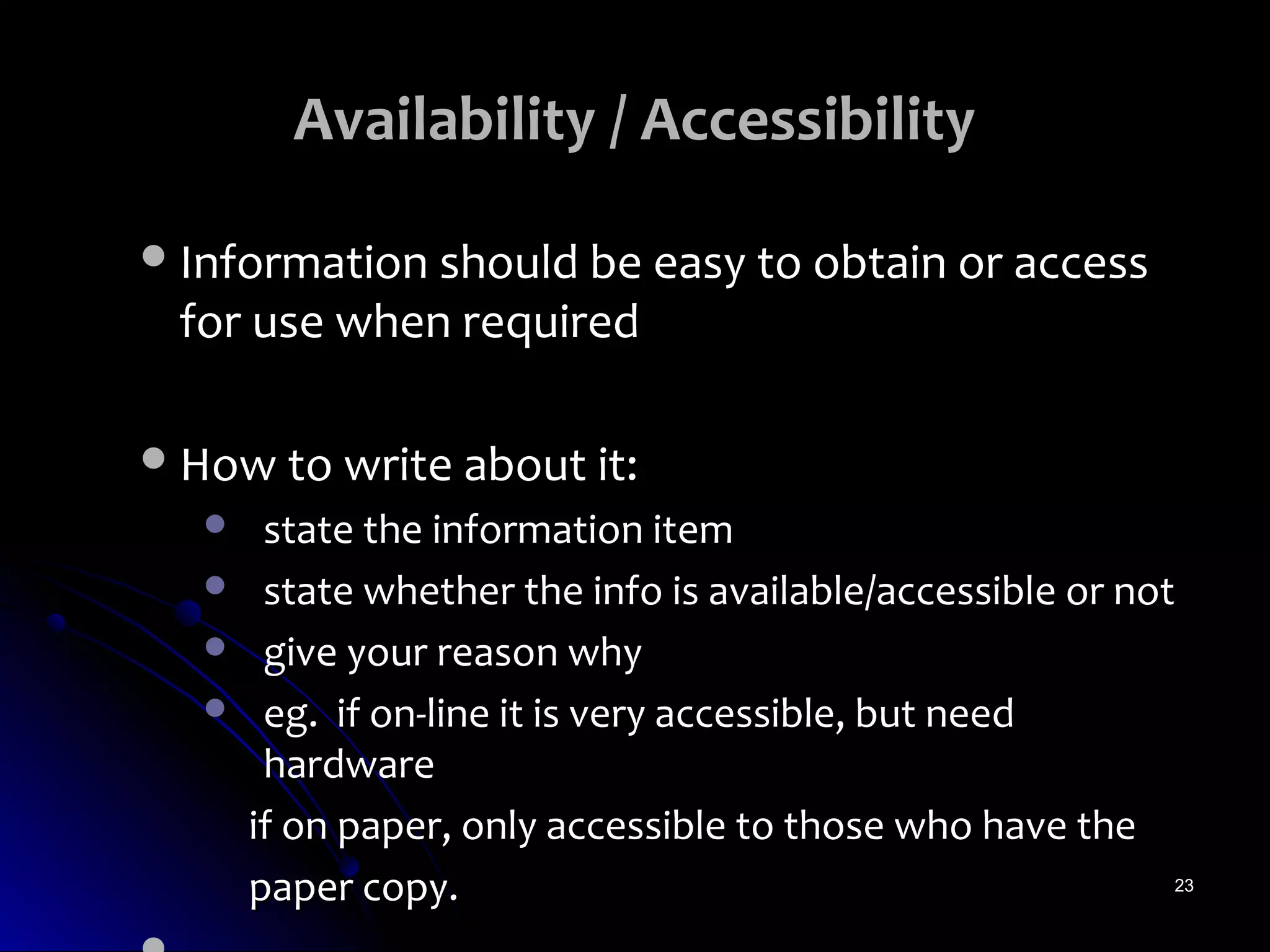 Availability / Accessibility

 Information should be easy to obtain or access
 for use when required

 How to write about it:
       state the information item
       state whether the info is available/accessible or not
       give your reason why
       eg. if on-line it is very accessible, but need
        hardware
       if on paper, only accessible to those who have the
       paper copy.                                           23
 