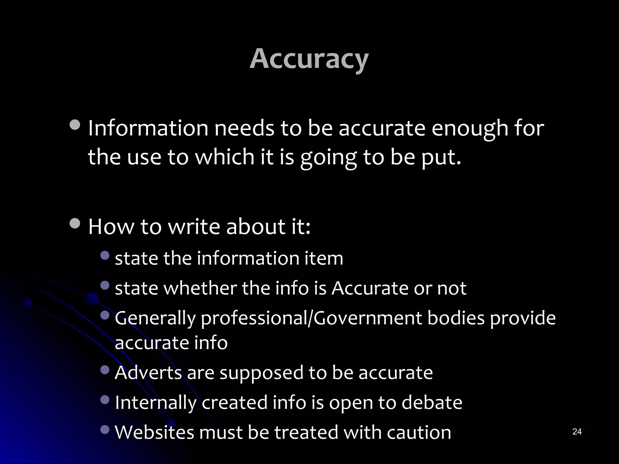 Accuracy

 Information needs to be accurate enough for
 the use to which it is going to be put.

 How to write about it:
   state the information item
   state whether the info is Accurate or not
   Generally professional/Government bodies provide
    accurate info
   Adverts are supposed to be accurate
   Internally created info is open to debate
   Websites must be treated with caution              24
 