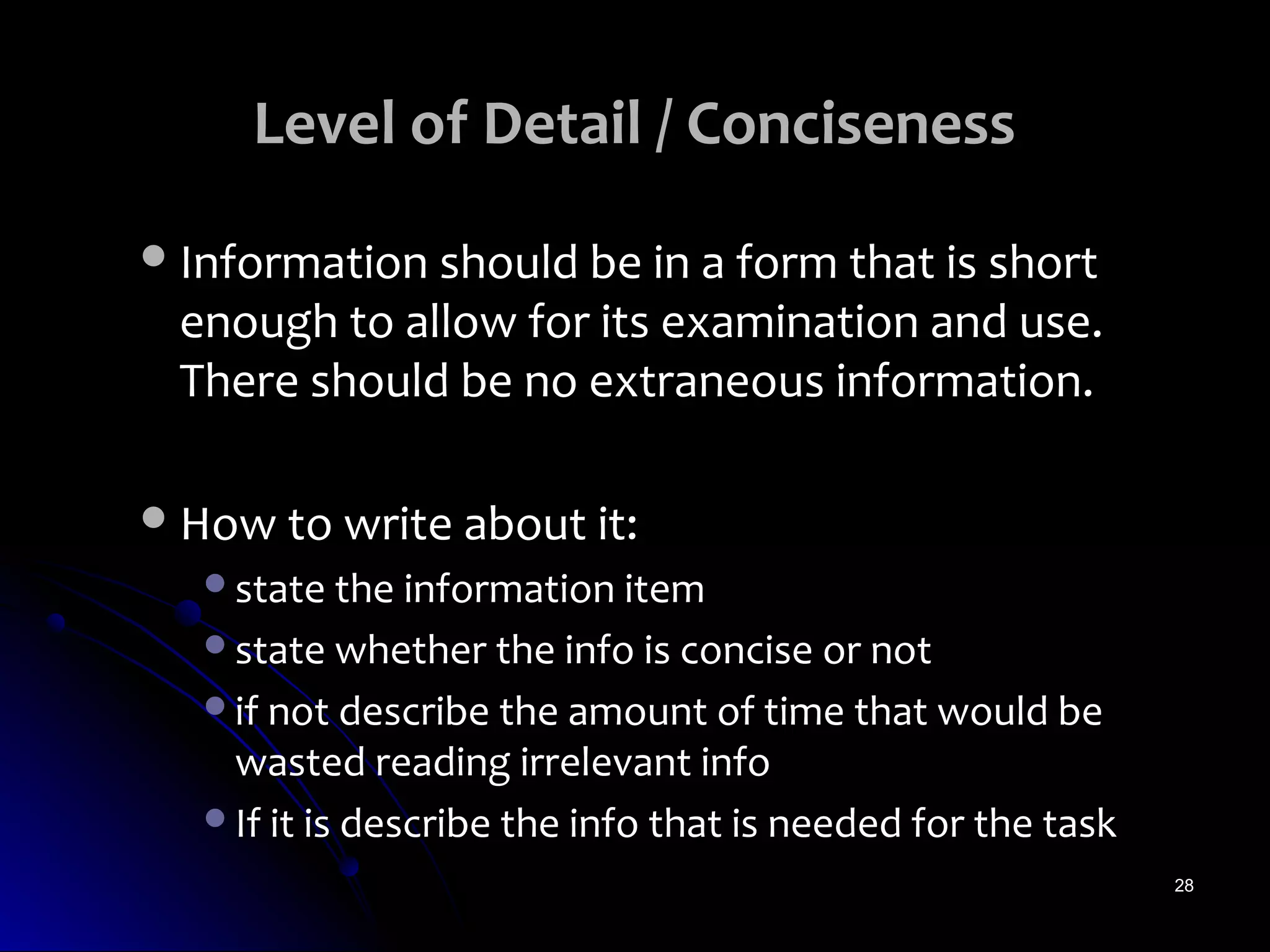 Level of Detail / Conciseness
 Information should be in a form that is short
 enough to allow for its examination and use.
 There should be no extraneous information.

 How to write about it:
   state the information item
   state whether the info is concise or not
   if not describe the amount of time that would be
    wasted reading irrelevant info
   If it is describe the info that is needed for the task
                                                             28
 