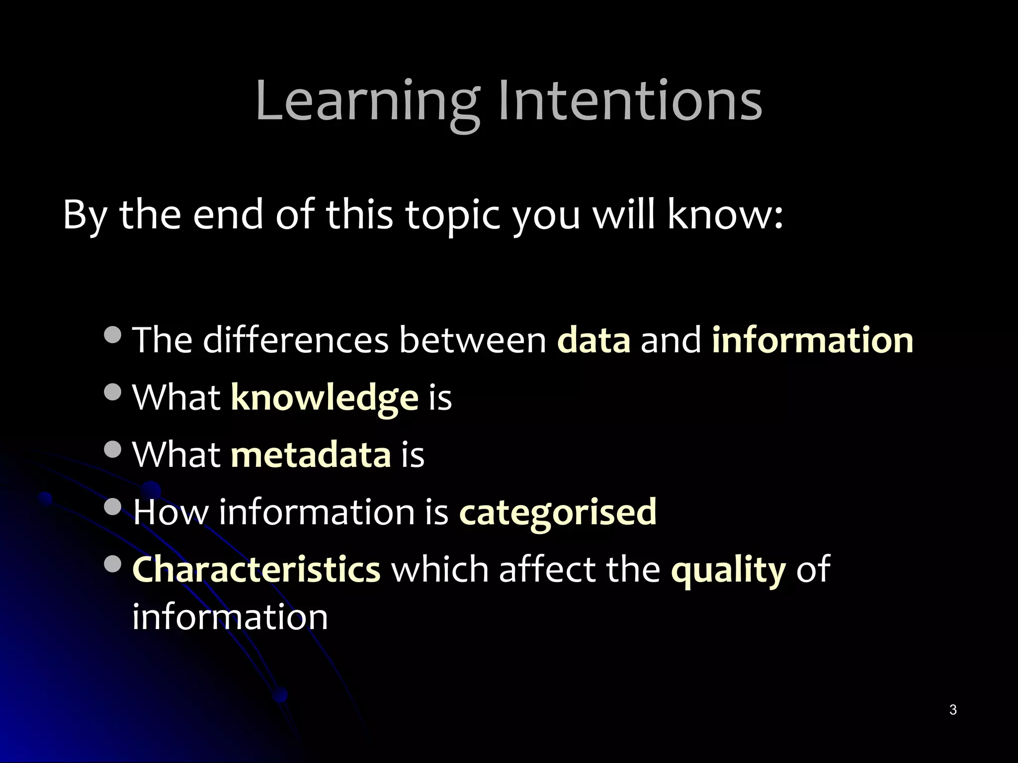 Learning Intentions
By the end of this topic you will know:

  The differences between data and information
  What knowledge is
  What metadata is
  How information is categorised
  Characteristics which affect the quality of
   information

                                                  3
 