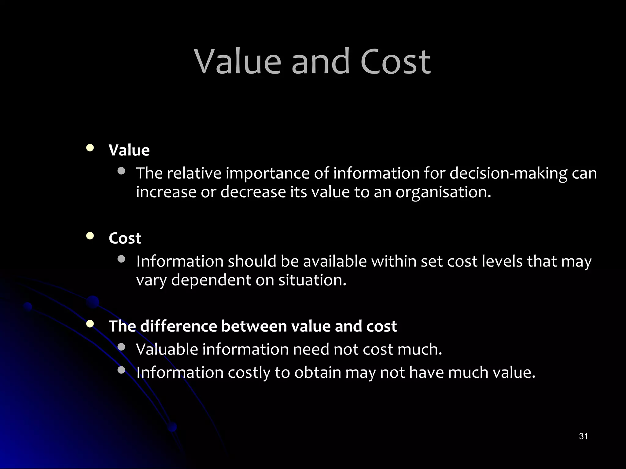 Value and Cost

   Value
      The relative importance of information for decision-making can
       increase or decrease its value to an organisation.

   Cost
      Information should be available within set cost levels that may
       vary dependent on situation.

   The difference between value and cost
      Valuable information need not cost much.
      Information costly to obtain may not have much value.



                                                                    31
 
