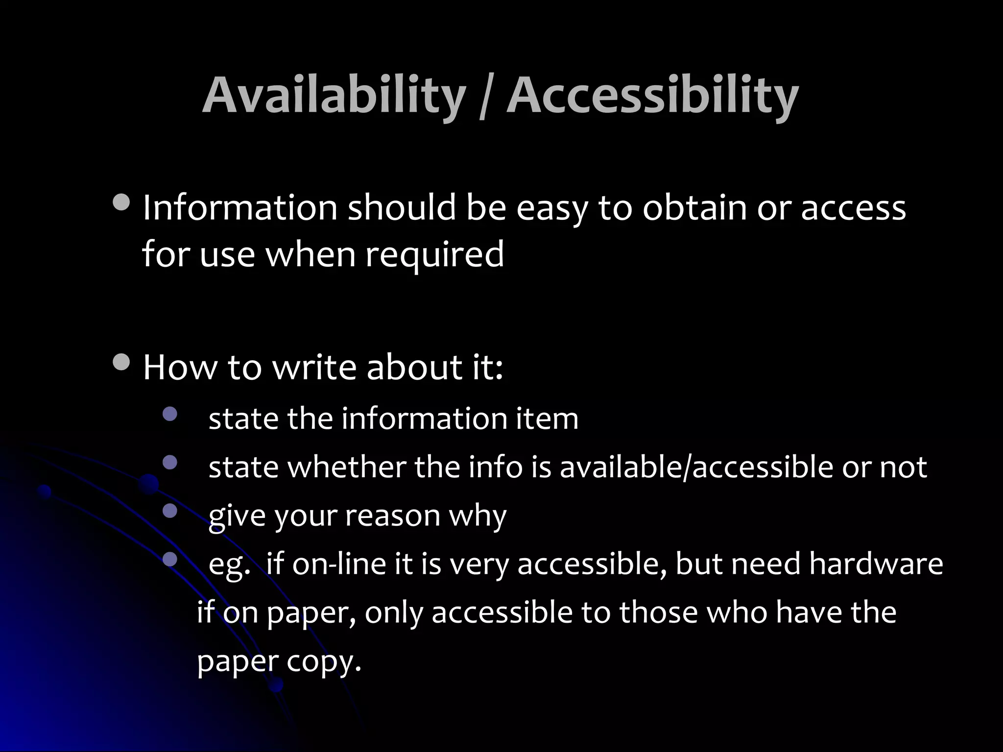 Availability / Accessibility
 Information should be easy to obtain or access
 for use when required

 How to write about it:
       state the information item
       state whether the info is available/accessible or not
       give your reason why
       eg. if on-line it is very accessible, but need hardware
       if on paper, only accessible to those who have the
       paper copy.
 