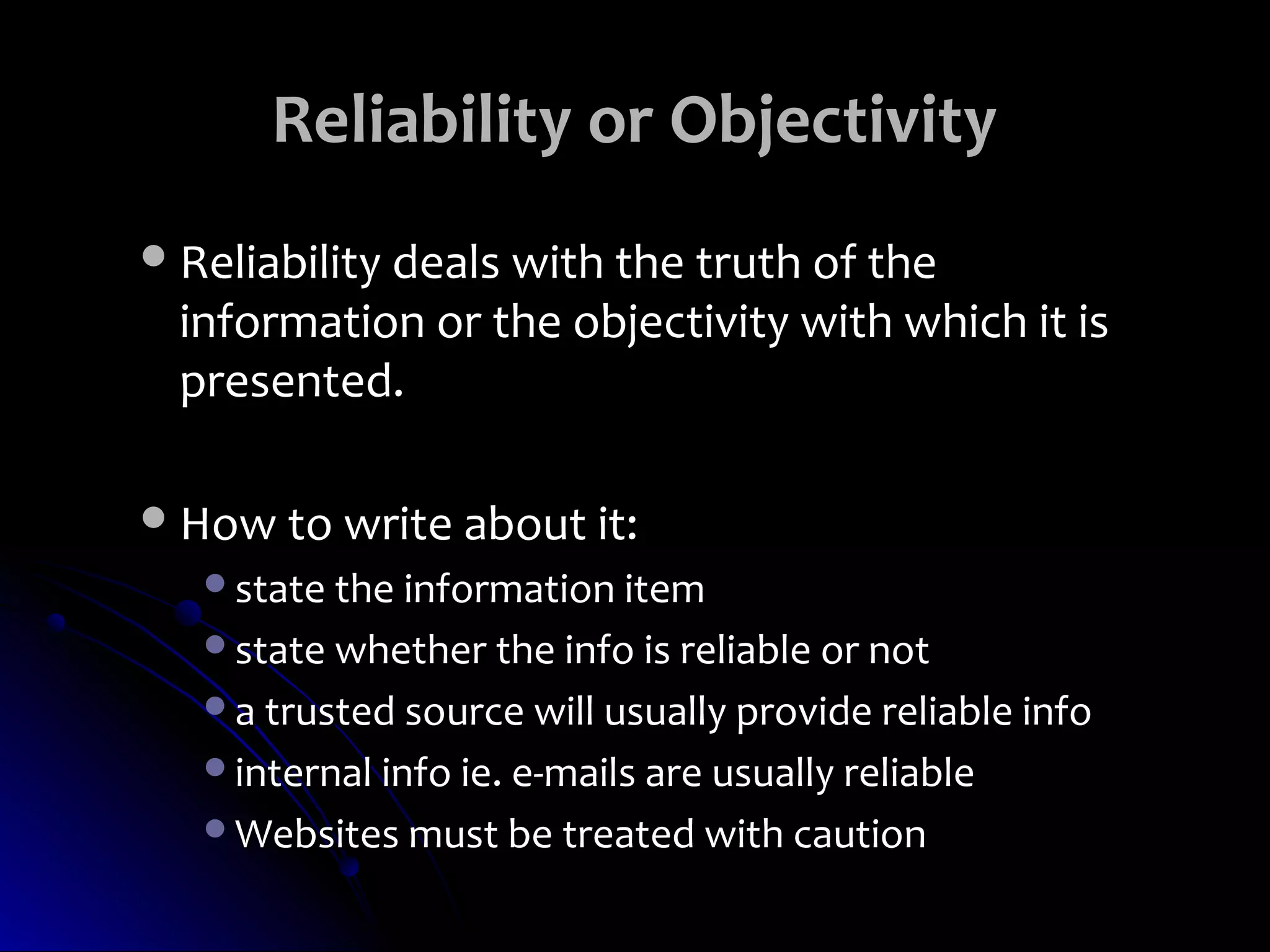 Reliability or Objectivity
 Reliability deals with the truth of the
  information or the objectivity with which it is
  presented.

 How to write about it:
   state the information item
   state whether the info is reliable or not
   a trusted source will usually provide reliable info
   internal info ie. e-mails are usually reliable
   Websites must be treated with caution
 