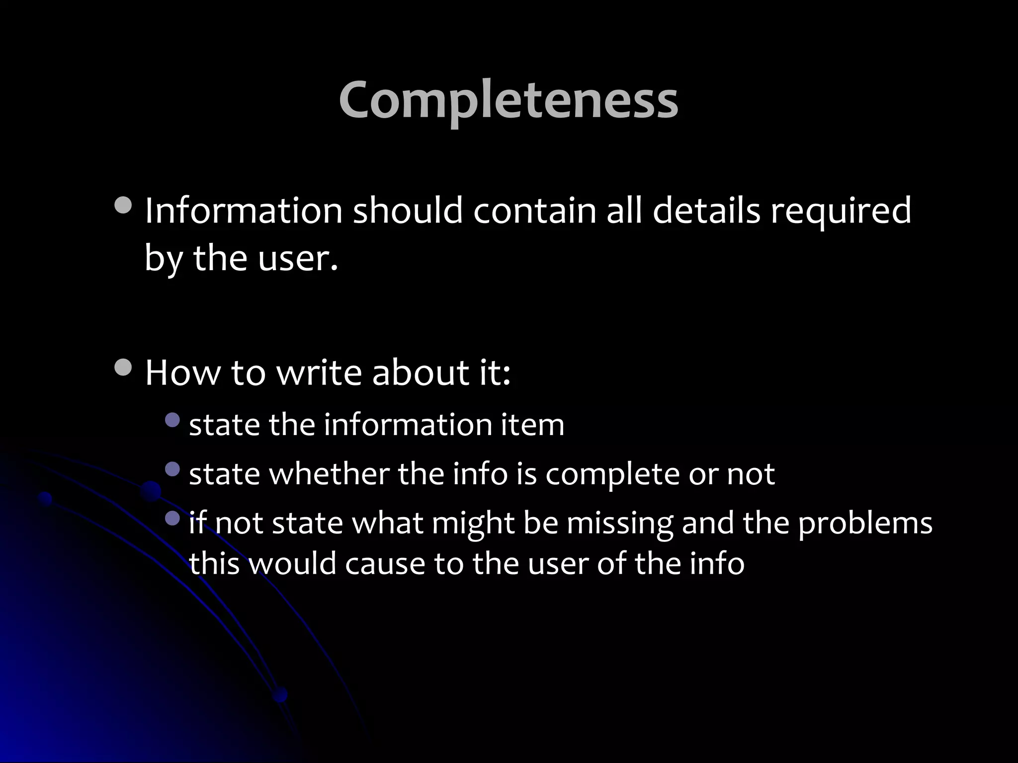 Completeness
 Information should contain all details required
 by the user.

 How to write about it:
   state the information item
   state whether the info is complete or not
   if not state what might be missing and the problems
    this would cause to the user of the info
 