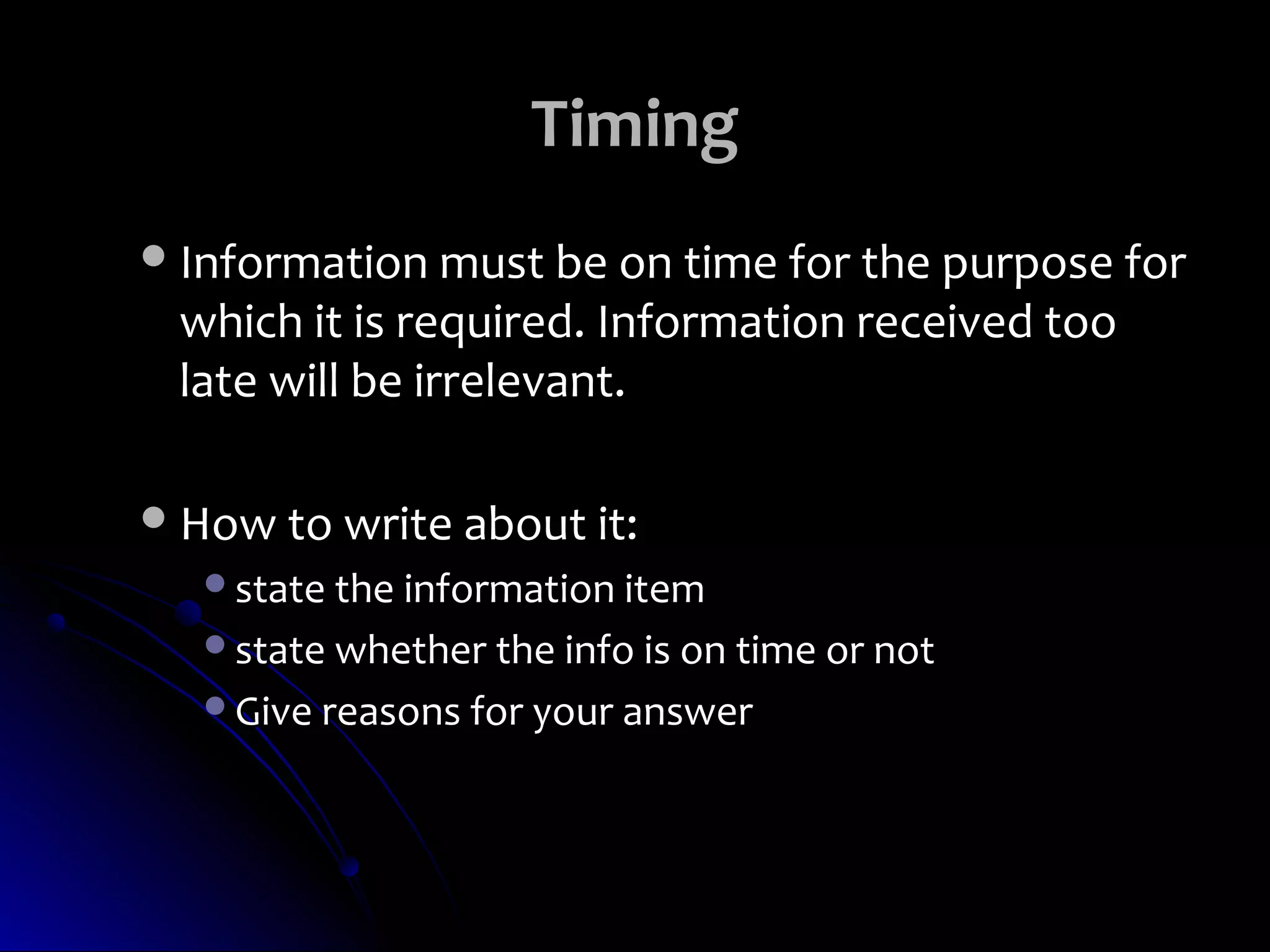 Timing
 Information must be on time for the purpose for
 which it is required. Information received too
 late will be irrelevant.

 How to write about it:
   state the information item
   state whether the info is on time or not
   Give reasons for your answer
 