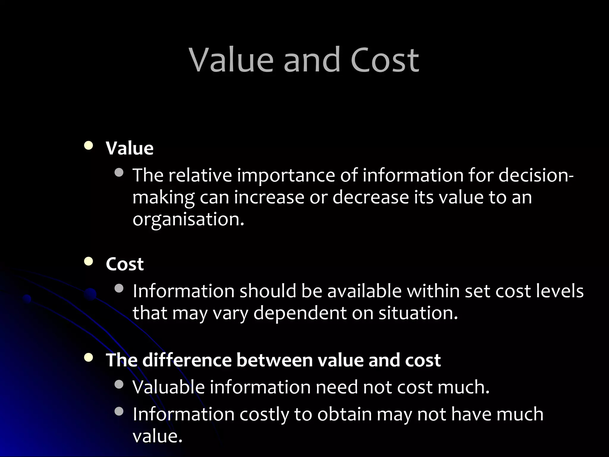 Value and Cost

   Value
      The relative importance of information for decision-
       making can increase or decrease its value to an
       organisation.

   Cost
      Information should be available within set cost levels
       that may vary dependent on situation.

   The difference between value and cost
      Valuable information need not cost much.
      Information costly to obtain may not have much
       value.
 