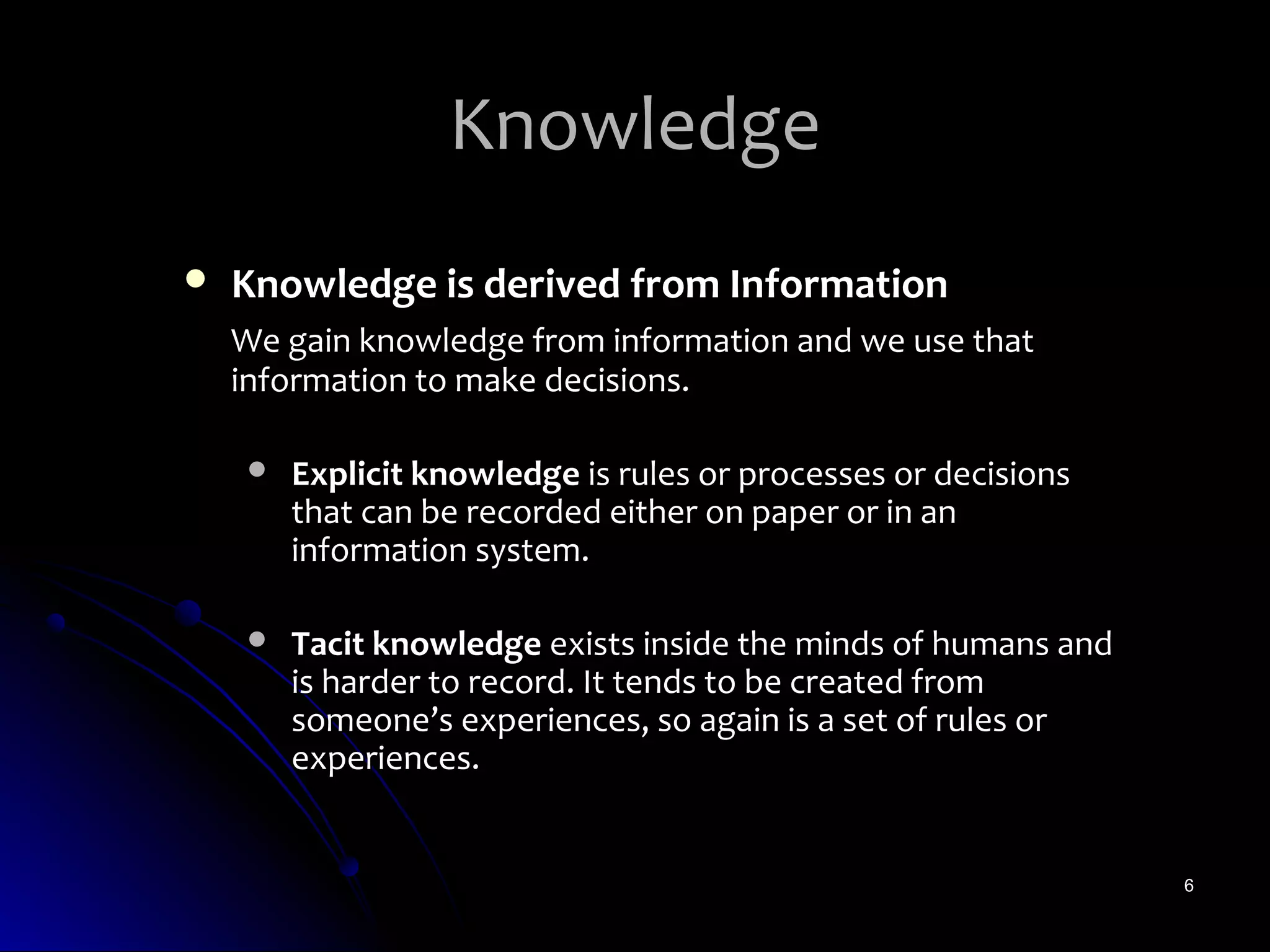 Knowledge
   Knowledge is derived from Information
    We gain knowledge from information and we use that
    information to make decisions.

       Explicit knowledge is rules or processes or decisions
        that can be recorded either on paper or in an
        information system.

       Tacit knowledge exists inside the minds of humans and
        is harder to record. It tends to be created from
        someone’s experiences, so again is a set of rules or
        experiences.


                                                                6
 
