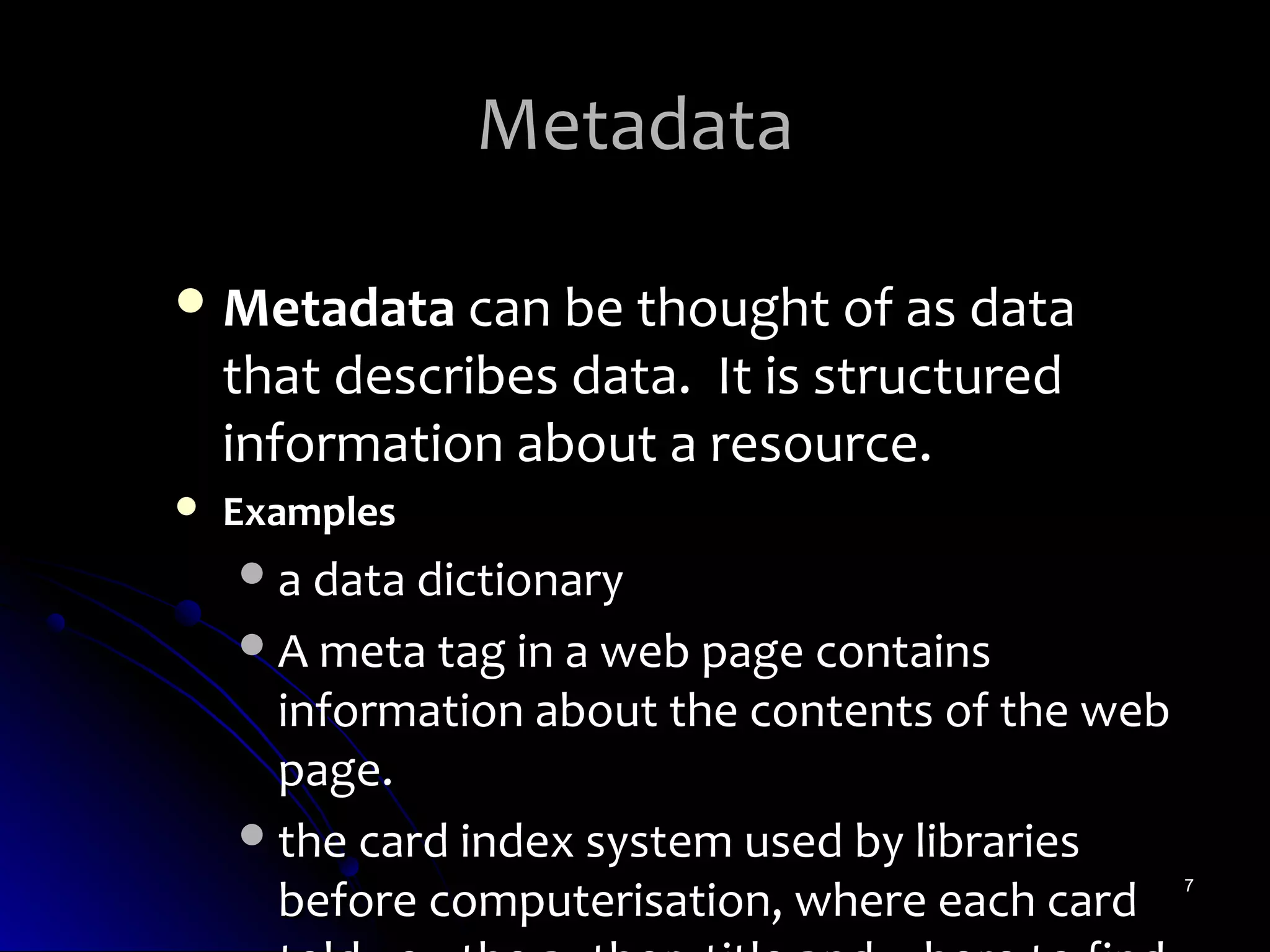 Metadata

 Metadata can be thought of as data
    that describes data. It is structured
    information about a resource.
   Examples
     a data dictionary
     A meta tag in a web page contains
      information about the contents of the web
      page.
     the card index system used by libraries
      before computerisation, where each card     7
 