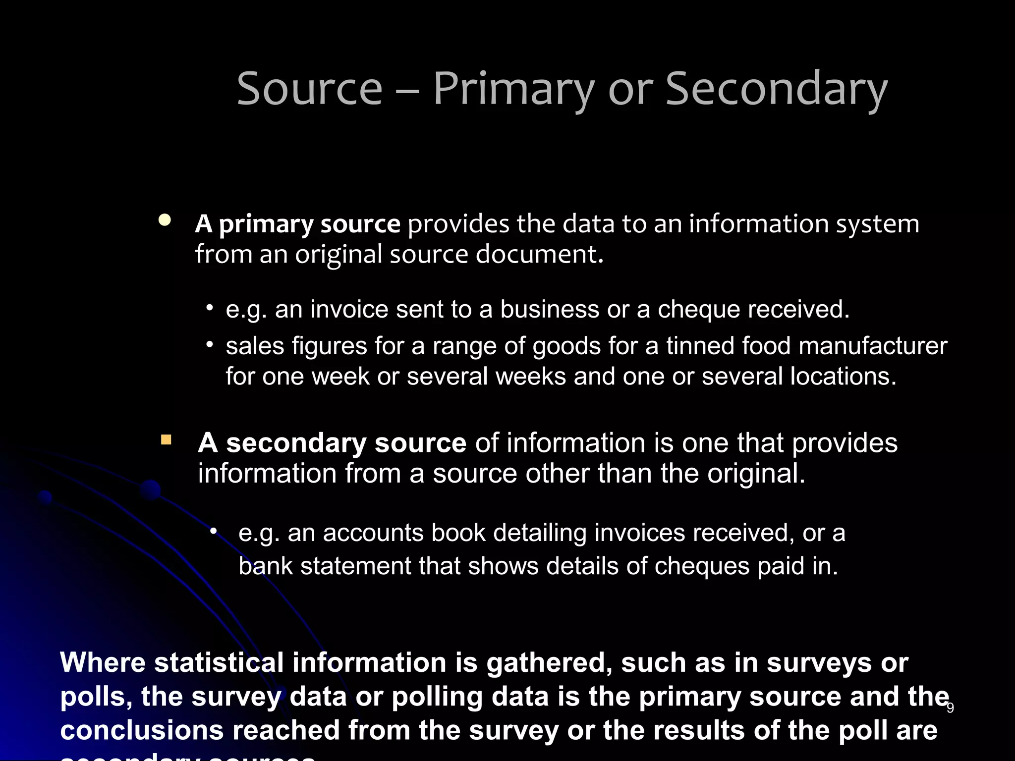 Source – Primary or Secondary

          A primary source provides the data to an information system
           from an original source document.
           • e.g. an invoice sent to a business or a cheque received.
           • sales figures for a range of goods for a tinned food manufacturer
             for one week or several weeks and one or several locations.

          A secondary source of information is one that provides
           information from a source other than the original.

            • e.g. an accounts book detailing invoices received, or a
              bank statement that shows details of cheques paid in.


Where statistical information is gathered, such as in surveys or
polls, the survey data or polling data is the primary source and the9
conclusions reached from the survey or the results of the poll are
 