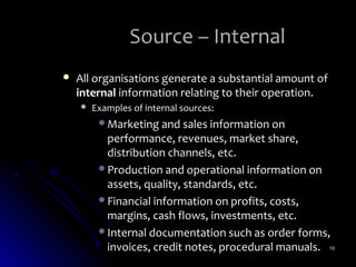 Source – Internal
   All organisations generate a substantial amount of
    internal information relating to their operation.
       Examples of internal sources:
         Marketing and sales information on
          performance, revenues, market share,
          distribution channels, etc.
         Production and operational information on
          assets, quality, standards, etc.
         Financial information on profits, costs,
          margins, cash flows, investments, etc.
         Internal documentation such as order forms,
          invoices, credit notes, procedural manuals. 10
 