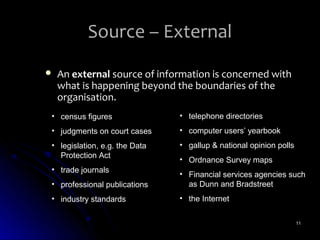 Source – External
   An external source of information is concerned with
    what is happening beyond the boundaries of the
    organisation.
• census figures               • telephone directories
• judgments on court cases     • computer users’ yearbook
• legislation, e.g. the Data   • gallup & national opinion polls
  Protection Act
                               • Ordnance Survey maps
• trade journals
                               • Financial services agencies such
• professional publications      as Dunn and Bradstreet
• industry standards           • the Internet

                                                                   11
 