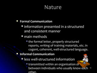 Nature

   Formal Communication
     information presented in a structured
      and consistent manner
     main methods
        the formal letter, properly structured
          reports, writing of training materials, etc. in
          cogent, coherent, well-structured language.
   Informal Communication
     less well-structured information
        transmitted within an organisation or
          between individuals who usually know each         12
 