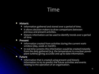 Time

   Historic
        Information gathered and stored over a period of time.
        It allows decision makers to draw comparisons between
         previous and present activities.
        Historic information can be used to identify trends over a period
         of time.
   Present
        Information created from activities during the current work-
         window (day, week or month).
        In real-time systems this information would be created instantly
         from the data gathered (e.g. the temperature in a nuclear power
         plant turbine) giving accurate and up-to-date information.
   Future
        Information that is created using present and historic
         information to try to predict the future activities and events
         relating to the operation of an organisation.
                                                                             15
 