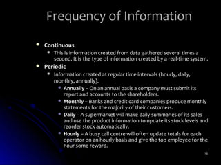 Frequency of Information
   Continuous
        This is information created from data gathered several times a
         second. It is the type of information created by a real-time system.
   Periodic
        Information created at regular time intervals (hourly, daily,
         monthly, annually).
            Annually – On an annual basis a company must submit its
             report and accounts to the shareholders.
            Monthly – Banks and credit card companies produce monthly
             statements for the majority of their customers.
            Daily – A supermarket will make daily summaries of its sales
             and use the product information to update its stock levels and
             reorder stock automatically.
            Hourly – A busy call centre will often update totals for each
             operator on an hourly basis and give the top employee for the
             hour some reward.
                                                                           16
 