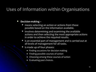 Uses of Information within Organisations

        Decision-making –
           means selecting an action or actions from those
            possible based on the information available.
           involves determining and examining the available
            actions and then selecting the most appropriate actions
            in order to achieve the required results.
           is an essential part of management and is carried out at
            all levels of management for all tasks.
           is made up of four phases:
              •   Finding occasions for decision making
              •   Finding possible courses of action
              •   Choosing among these courses of action
              •   Evaluating past choices.

                                                                       19
 