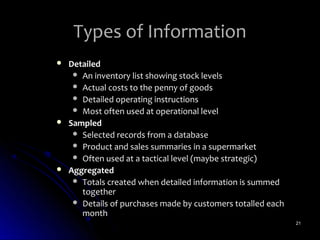 Types of Information
   Detailed
      An inventory list showing stock levels
      Actual costs to the penny of goods
      Detailed operating instructions
      Most often used at operational level
   Sampled
      Selected records from a database
      Product and sales summaries in a supermarket
      Often used at a tactical level (maybe strategic)
   Aggregated
      Totals created when detailed information is summed
       together
      Details of purchases made by customers totalled each
       month
                                                              21
 
