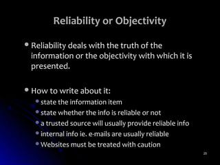 Reliability or Objectivity

 Reliability deals with the truth of the
  information or the objectivity with which it is
  presented.

 How to write about it:
   state the information item
   state whether the info is reliable or not
   a trusted source will usually provide reliable info
   internal info ie. e-mails are usually reliable
   Websites must be treated with caution
                                                          25
 