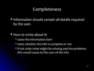 Completeness
 Information should contain all details required
 by the user.

 How to write about it:
   state the information item
   state whether the info is complete or not
   if not state what might be missing and the problems
    this would cause to the user of the info



                                                          27
 