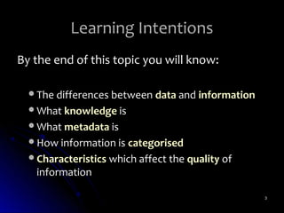 Learning Intentions
By the end of this topic you will know:

  The differences between data and information
  What knowledge is
  What metadata is
  How information is categorised
  Characteristics which affect the quality of
   information

                                                  3
 
