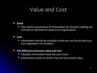 Value and Cost

   Value
      The relative importance of information for decision-making can
       increase or decrease its value to an organisation.

   Cost
      Information should be available within set cost levels that may
       vary dependent on situation.

   The difference between value and cost
      Valuable information need not cost much.
      Information costly to obtain may not have much value.



                                                                    31
 