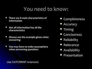 You need to know:
   There are 8 main characteristics of    Completeness
    information
                                           Accuracy
   Not all information has all the
    characteristics                        Timing
                                           Conciseness
   Always use the example given when
    answering                              Reliability
                                           Relevance
   You may have to make assumptions
    when answering questions               Availability
                                           Presentation

Use CATCRRAP mnemonic
 