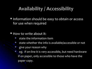Availability / Accessibility
 Information should be easy to obtain or access
 for use when required

 How to write about it:
       state the information item
       state whether the info is available/accessible or not
       give your reason why
       eg. if on-line it is very accessible, but need hardware
       if on paper, only accessible to those who have the
       paper copy.
 
