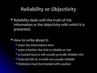 Reliability or Objectivity
 Reliability deals with the truth of the
  information or the objectivity with which it is
  presented.

 How to write about it:
   state the information item
   state whether the info is reliable or not
   a trusted source will usually provide reliable info
   internal info ie. e-mails are usually reliable
   Websites must be treated with caution
 