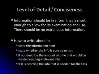 Level of Detail / Conciseness
 Information should be in a form that is short
 enough to allow for its examination and use.
 There should be no extraneous information.

 How to write about it:
   state the information item
   state whether the info is concise or not
   if not describe the amount of time that would be
    wasted reading irrelevant info
   If it is describe the info that is needed for the task
 