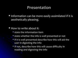Presentation
 Information can be more easily assimilated if it is
  aesthetically pleasing.

 How to write about it:
   state the information item
   state whether the info is well presented or not
   if it is well presented describe how this will aid the
    user in digesting the info
   If not, describe how this will cause difficulty in
    reading and digesting the info
 