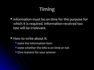 Timing
 Information must be on time for the purpose for
 which it is required. Information received too
 late will be irrelevant.

 How to write about it:
   state the information item
   state whether the info is on time or not
   Give reasons for your answer
 
