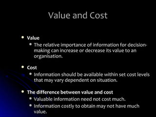 Value and Cost

   Value
      The relative importance of information for decision-
       making can increase or decrease its value to an
       organisation.

   Cost
      Information should be available within set cost levels
       that may vary dependent on situation.

   The difference between value and cost
      Valuable information need not cost much.
      Information costly to obtain may not have much
       value.
 