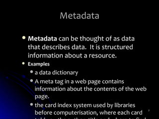 Metadata

 Metadata can be thought of as data
    that describes data. It is structured
    information about a resource.
   Examples
     a data dictionary
     A meta tag in a web page contains
      information about the contents of the web
      page.
     the card index system used by libraries
      before computerisation, where each card     7
 