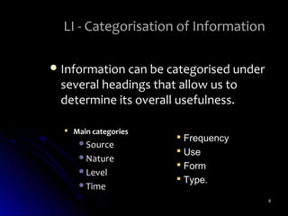 LI - Categorisation of Information

 Information can be categorised under
 several headings that allow us to
 determine its overall usefulness.

     Main categories
                         Frequency
       Source
                         Use
       Nature
                         Form
       Level
                         Type.
       Time

                                         8
 