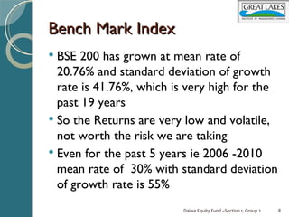 Bench Mark Index
 BSE  200 has grown at mean rate of
  20.76% and standard deviation of growth
  rate is 41.76%, which is very high for the
  past 19 years
 So the Returns are very low and volatile,
  not worth the risk we are taking
 Even for the past 5 years ie 2006 -2010
  mean rate of 30% with standard deviation
  of growth rate is 55%
                         Daiwa Equity Fund –Section 1, Group 2   8
 
