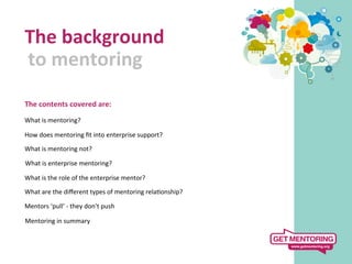 The	
  background	
  
	
  to	
  mentoring	
  
   	
  
The	
  contents	
  covered	
  are:	
  
	
  
What	
  is	
  mentoring?	
  
	
  
How	
  does	
  mentoring	
  ﬁt	
  into	
  enterprise	
  support?	
  

What	
  is	
  mentoring	
  not?	
  

	
  What	
  is	
  enterprise	
  mentoring?	
  
 	
  
What	
  is	
  the	
  role	
  of	
  the	
  enterprise	
  mentor?	
  

What	
  are	
  the	
  diﬀerent	
  types	
  of	
  mentoring	
  rela9onship?	
  

Mentors	
  ‘pull’	
  -­‐	
  they	
  don’t	
  push	
  

	
  Mentoring	
  in	
  summary	
  
 	
  
 
