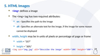24
 <img> defines a Image
 The <img> tag has two required attributes:
 src - Specifies the path to the image
 alt - Specifies an alternate text for the image, if the image for some reason
cannot be displayed
 width, height may be in units of pixels or percentage of page or frame
 width = "357"
 height = “30%"
 <img src="img.jpg" alt=“Describe the image" width="50%" height="600">
5. HTML Images
 