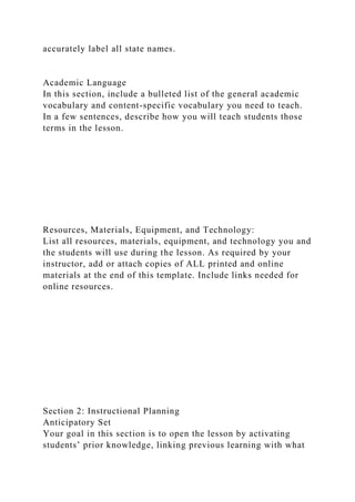 accurately label all state names.
Academic Language
In this section, include a bulleted list of the general academic
vocabulary and content-specific vocabulary you need to teach.
In a few sentences, describe how you will teach students those
terms in the lesson.
Resources, Materials, Equipment, and Technology:
List all resources, materials, equipment, and technology you and
the students will use during the lesson. As required by your
instructor, add or attach copies of ALL printed and online
materials at the end of this template. Include links needed for
online resources.
Section 2: Instructional Planning
Anticipatory Set
Your goal in this section is to open the lesson by activating
students’ prior knowledge, linking previous learning with what
 