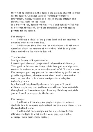 they will be learning in this lesson and gaining student interest
for the lesson. Consider various learning preferences
(movement, music, visuals) as a tool to engage interest and
motivate learners for the lesson.
In a bulleted list, describe the materials and activities you will
use to open the lesson. Bold any materials you will need to
prepare for the lesson.
For example:
· I will use a visual of the planet Earth and ask students to
describe what Earth looks like.
· I will record their ideas on the white board and ask more
questions about the amount of water they think is on planet
Earth and where the water is located.
Time Needed
Multiple Means of Representation
Learners perceive and comprehend information differently.
Your goal in this section is to explain how you would present
content in various ways to meet the needs of different learners.
For example, you may present the material using guided notes,
graphic organizers, video or other visual media, annotation
tools, anchor charts, hands-on manipulatives, adaptive
technologies, etc.
In a bulleted list, describe the materials you will use to
differentiate instruction and how you will use these materials
throughout the lesson to support learning. Bold any materials
you will need to prepare for the lesson.
For example:
· I will use a Venn diagram graphic organizer to teach
students how to compare and contrast the two main characters in
the read-aloud story.
· I will model one example on the white board before
allowing students to work on the Venn diagram graphic
organizer with their elbow partner.
 
