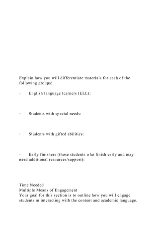 Explain how you will differentiate materials for each of the
following groups:
· English language learners (ELL):
· Students with special needs:
· Students with gifted abilities:
· Early finishers (those students who finish early and may
need additional resources/support):
Time Needed
Multiple Means of Engagement
Your goal for this section is to outline how you will engage
students in interacting with the content and academic language.
 