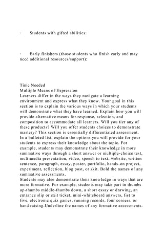 · Students with gifted abilities:
· Early finishers (those students who finish early and may
need additional resources/support):
Time Needed
Multiple Means of Expression
Learners differ in the ways they navigate a learning
environment and express what they know. Your goal in this
section is to explain the various ways in which your students
will demonstrate what they have learned. Explain how you will
provide alternative means for response, selection, and
composition to accommodate all learners. Will you tier any of
these products? Will you offer students choices to demonstrate
mastery? This section is essentially differentiated assessment.
In a bulleted list, explain the options you will provide for your
students to express their knowledge about the topic. For
example, students may demonstrate their knowledge in more
summative ways through a short answer or multiple-choice test,
multimedia presentation, video, speech to text, website, written
sentence, paragraph, essay, poster, portfolio, hands-on project,
experiment, reflection, blog post, or skit. Bold the names of any
summative assessments.
Students may also demonstrate their knowledge in ways that are
more formative. For example, students may take part in thumbs
up-thumbs middle-thumbs down, a short essay or drawing, an
entrance slip or exit ticket, mini-whiteboard answers, fist to
five, electronic quiz games, running records, four corners, or
hand raising.Underline the names of any formative assessments.
 