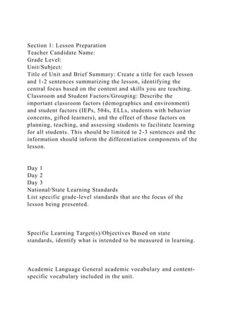 Section 1: Lesson Preparation
Teacher Candidate Name:
Grade Level:
Unit/Subject:
Title of Unit and Brief Summary: Create a title for each lesson
and 1-2 sentences summarizing the lesson, identifying the
central focus based on the content and skills you are teaching.
Classroom and Student Factors/Grouping: Describe the
important classroom factors (demographics and environment)
and student factors (IEPs, 504s, ELLs, students with behavior
concerns, gifted learners), and the effect of those factors on
planning, teaching, and assessing students to facilitate learning
for all students. This should be limited to 2-3 sentences and the
information should inform the differentiation components of the
lesson.
Day 1
Day 2
Day 3
National/State Learning Standards
List specific grade-level standards that are the focus of the
lesson being presented.
Specific Learning Target(s)/Objectives Based on state
standards, identify what is intended to be measured in learning.
Academic Language General academic vocabulary and content-
specific vocabulary included in the unit.
 