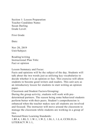 Section 1: Lesson Preparation
Teacher Candidate Name:
Susan Darling
Grade Level:
First Grade
Date:
Nov 20, 2019
Unit/Subject:
Reading/writing
Instructional Plan Title:
Fact or opinion
Lesson Summary and Focus:
Facts and opinions will be the subject of the day. Students will
talk about the two words just as utilizing key vocabularies to
decide whether it is an opinion or fact. This exercise will allow
students to become good writers and readers. This unit acts as
an introductory lesson for students to start writing an opinion
paper.
Classroom and Student Factors/Grouping:
During the group activity, students will work with pre-
determined partners. The reason being some behavioral students
perform better with their peers. Student’s comprehension is
enhanced when the teacher makes sure all students are involved
and focused. The instructor will move around the classroom to
manage the classroom while students are working in a group of
two.
National/State Learning Standards:
1.RF.4, 1.RL.5, 1.W.1, 1.W.2, 1.SL.1, 1.L.4, CCSS.ELA-
LITERACY.W.1.1,
 