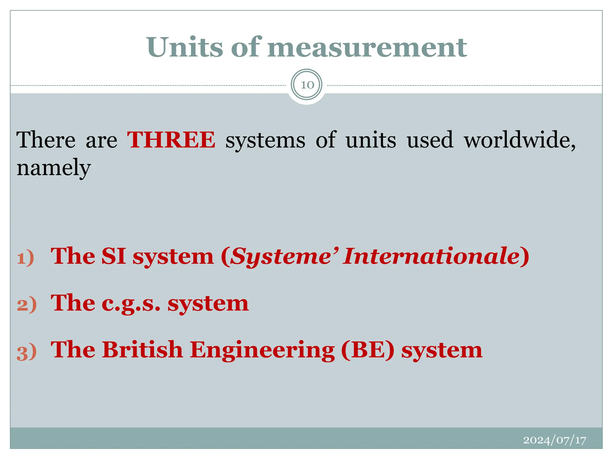 There are THREE systems of units used worldwide,
namely
1) The SI system (Systeme’ Internationale)
2) The c.g.s. system
3) The British Engineering (BE) system
Units of measurement
2024/07/17
10
 