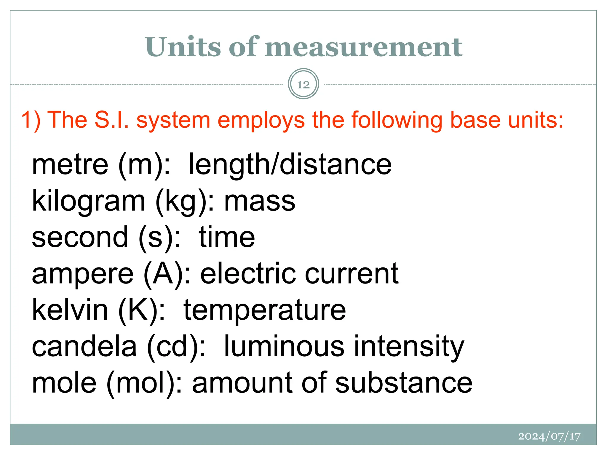 1) The S.I. system employs the following base units:
metre (m): length/distance
kilogram (kg): mass
second (s): time
ampere (A): electric current
kelvin (K): temperature
candela (cd): luminous intensity
mole (mol): amount of substance
Units of measurement
2024/07/17
12
 