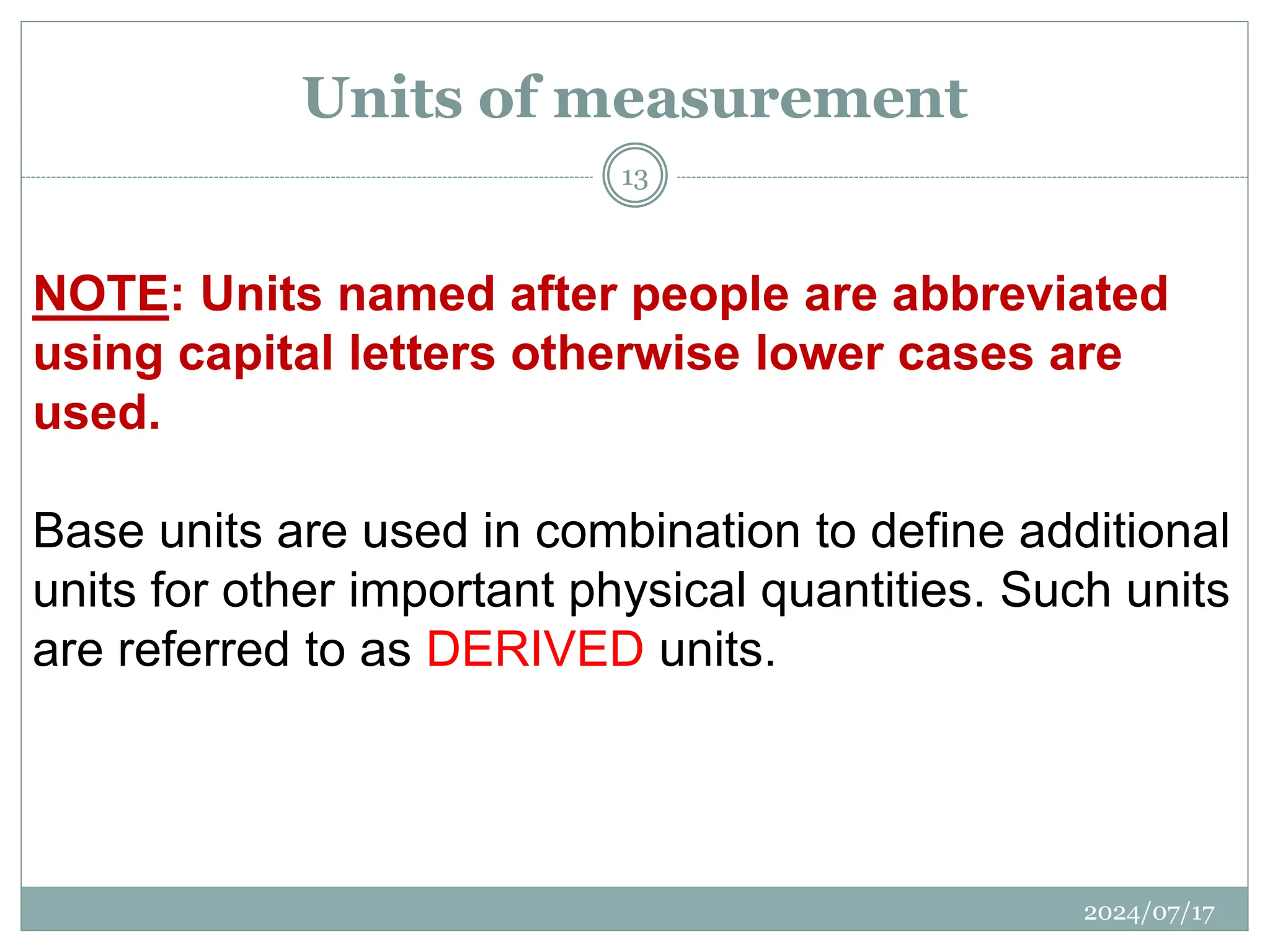 NOTE: Units named after people are abbreviated
using capital letters otherwise lower cases are
used.
Base units are used in combination to define additional
units for other important physical quantities. Such units
are referred to as DERIVED units.
Units of measurement
2024/07/17
13
 