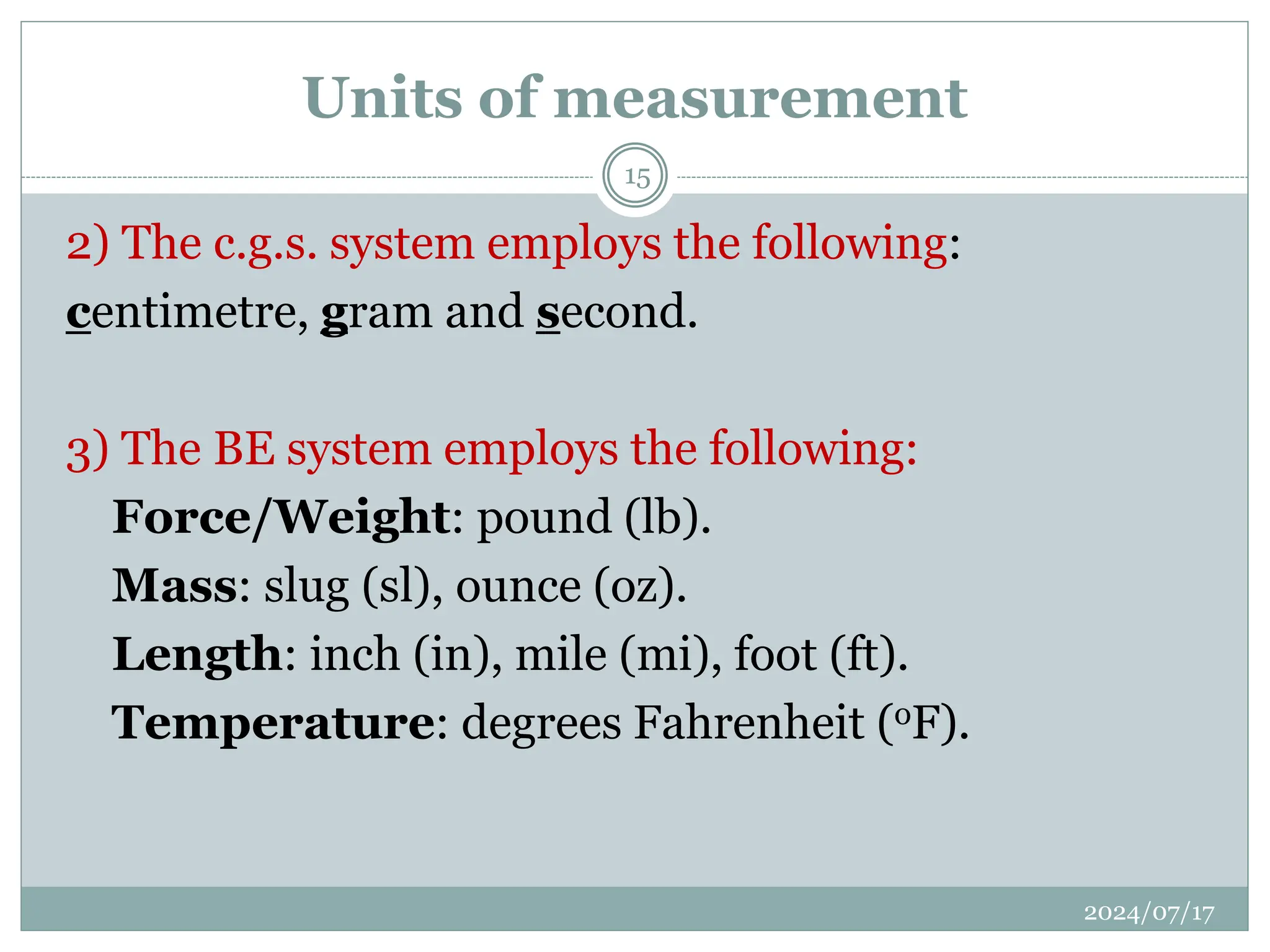 2) The c.g.s. system employs the following:
centimetre, gram and second.
3) The BE system employs the following:
Force/Weight: pound (lb).
Mass: slug (sl), ounce (oz).
Length: inch (in), mile (mi), foot (ft).
Temperature: degrees Fahrenheit (oF).
Units of measurement
2024/07/17
15
 