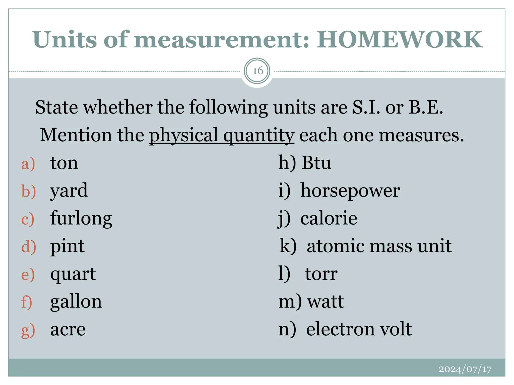 State whether the following units are S.I. or B.E.
Mention the physical quantity each one measures.
a) ton h) Btu
b) yard i) horsepower
c) furlong j) calorie
d) pint k) atomic mass unit
e) quart l) torr
f) gallon m) watt
g) acre n) electron volt
Units of measurement: HOMEWORK
2024/07/17
16
 