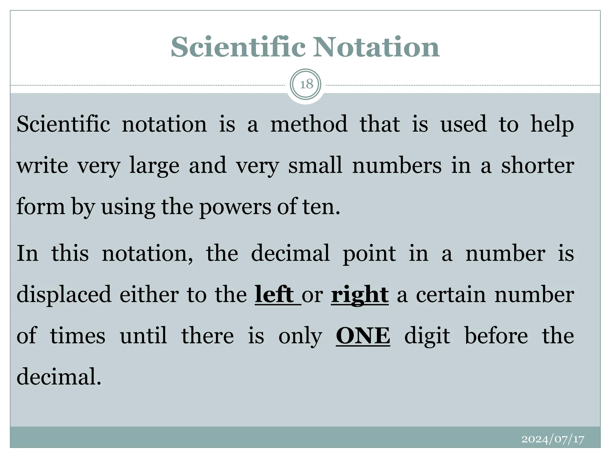 Scientific notation is a method that is used to help
write very large and very small numbers in a shorter
form by using the powers of ten.
In this notation, the decimal point in a number is
displaced either to the left or right a certain number
of times until there is only ONE digit before the
decimal.
Scientific Notation
2024/07/17
18
 